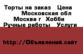 Торты на заказ › Цена ­ 1 000 - Московская обл., Москва г. Хобби. Ручные работы » Услуги   